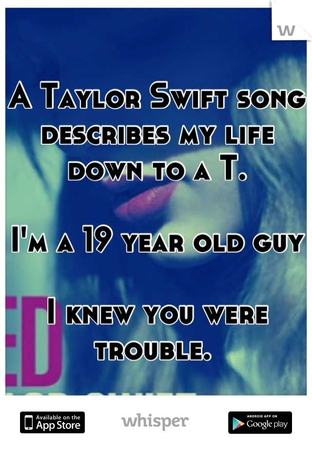 A Taylor Swift song describes my life down to a T. 

I'm a 19 year old guy

I knew you were trouble. 