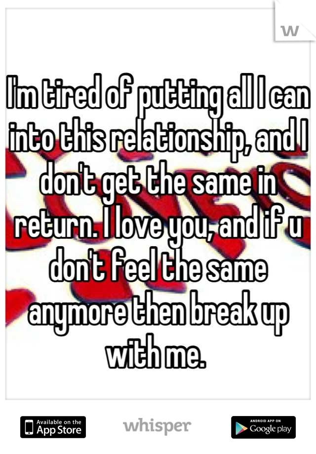 I'm tired of putting all I can into this relationship, and I don't get the same in return. I love you, and if u don't feel the same anymore then break up with me. 