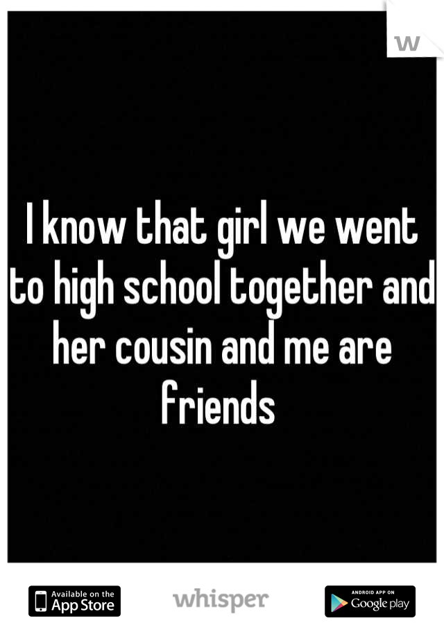 I know that girl we went to high school together and her cousin and me are friends 