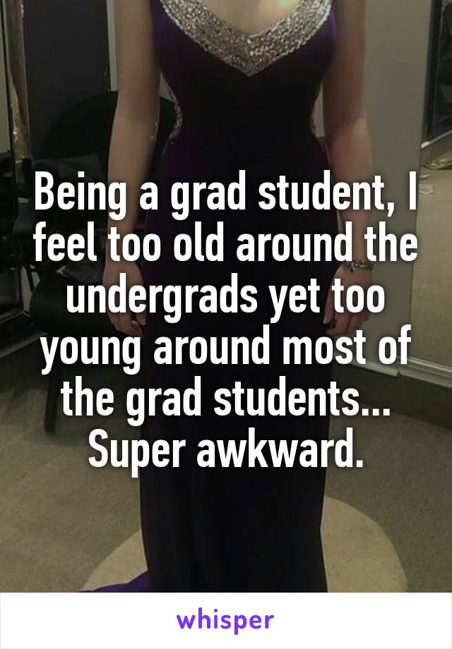 Being a grad student, I feel too old around the undergrads yet too young around most of the grad students... Super awkward.