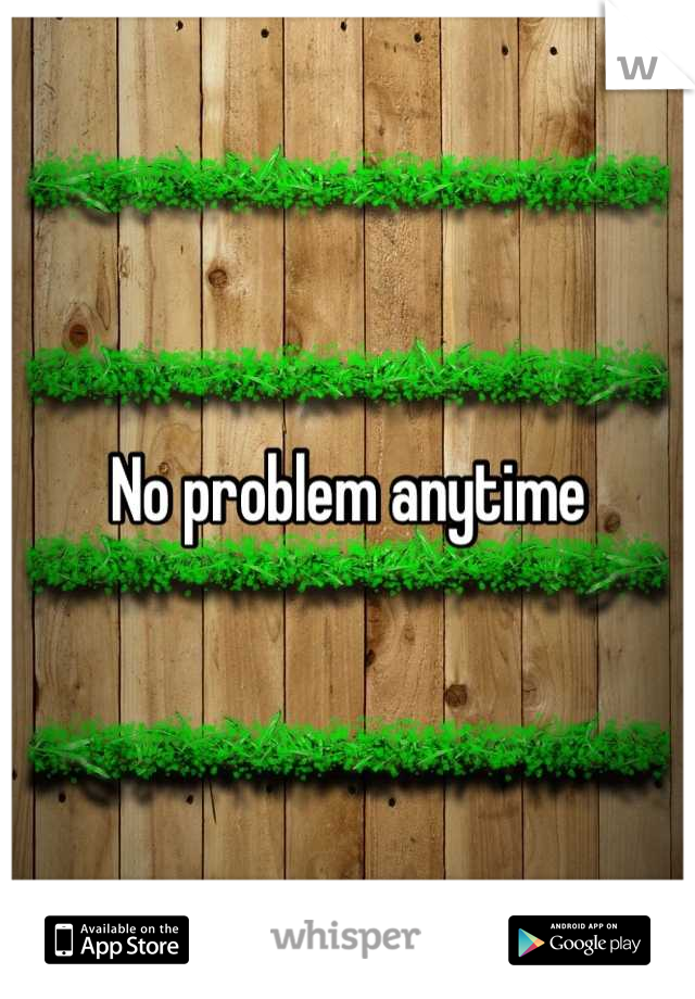 No problem anytime