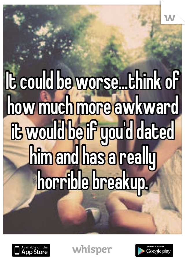 It could be worse...think of how much more awkward it would be if you'd dated him and has a really horrible breakup.