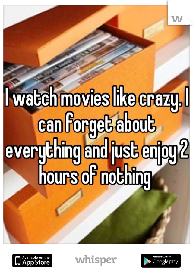 I watch movies like crazy. I can forget about everything and just enjoy 2 hours of nothing 