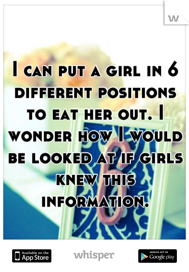 I can put a girl in 6 different positions to eat her out. I wonder how I would be looked at if girls knew this information.