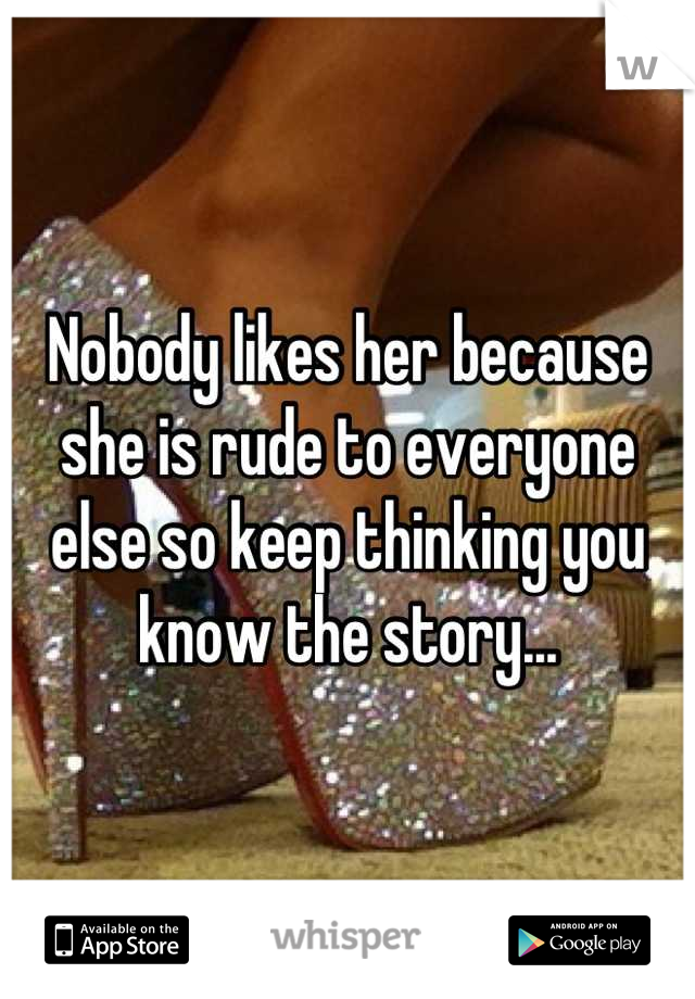 Nobody likes her because she is rude to everyone else so keep thinking you know the story...