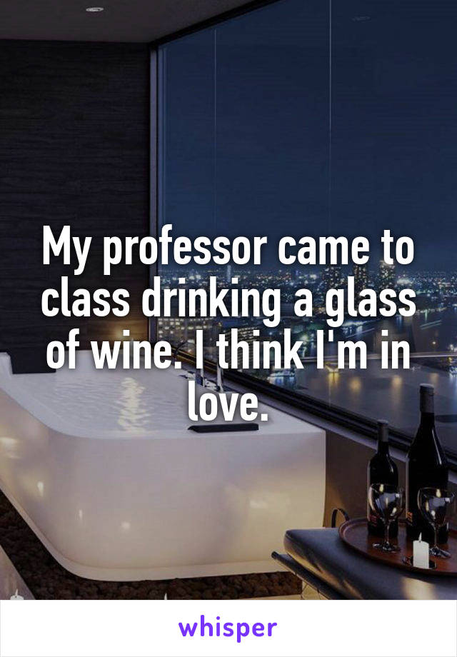 My professor came to class drinking a glass of wine. I think I'm in love.