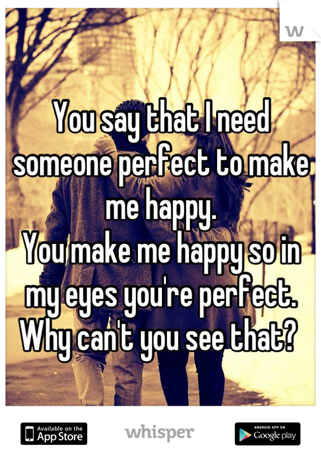You say that I need someone perfect to make me happy. 
You make me happy so in my eyes you're perfect. 
Why can't you see that? 