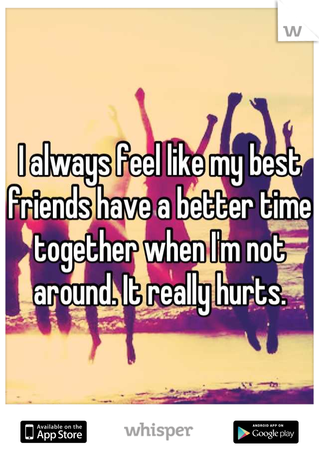 I always feel like my best friends have a better time together when I'm not around. It really hurts.