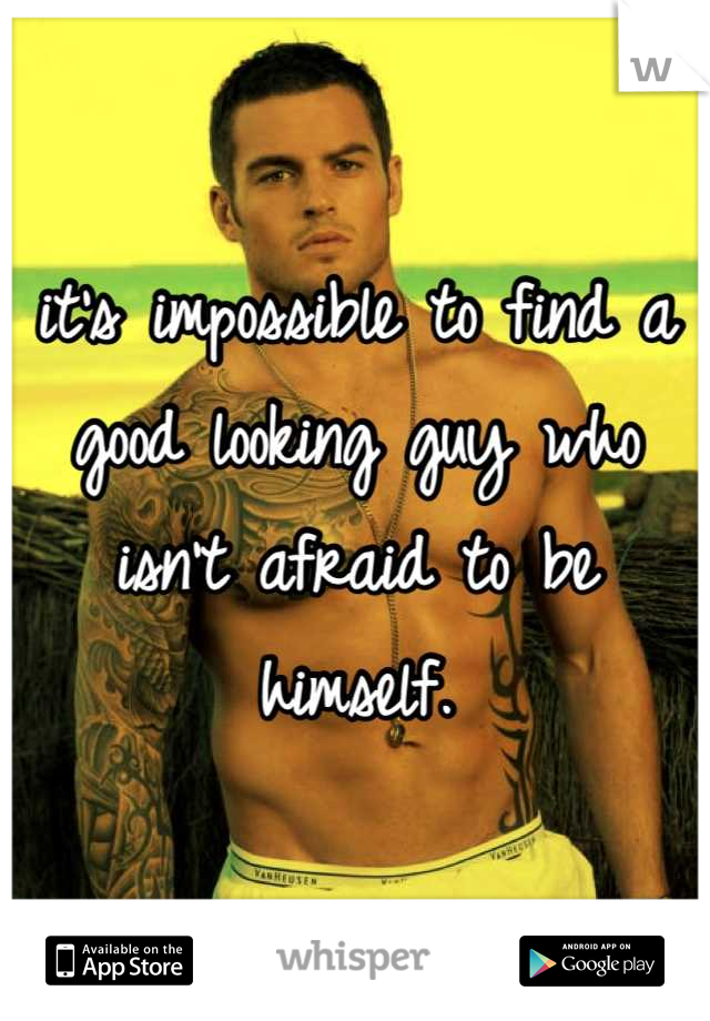 it's impossible to find a good looking guy who isn't afraid to be himself.