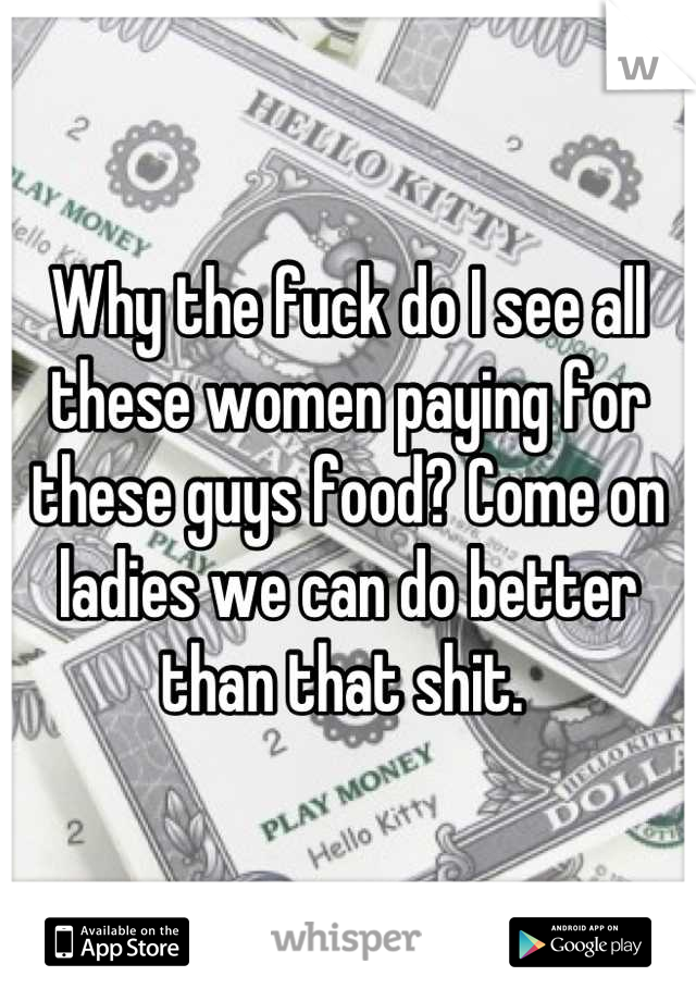 Why the fuck do I see all these women paying for these guys food? Come on ladies we can do better than that shit. 