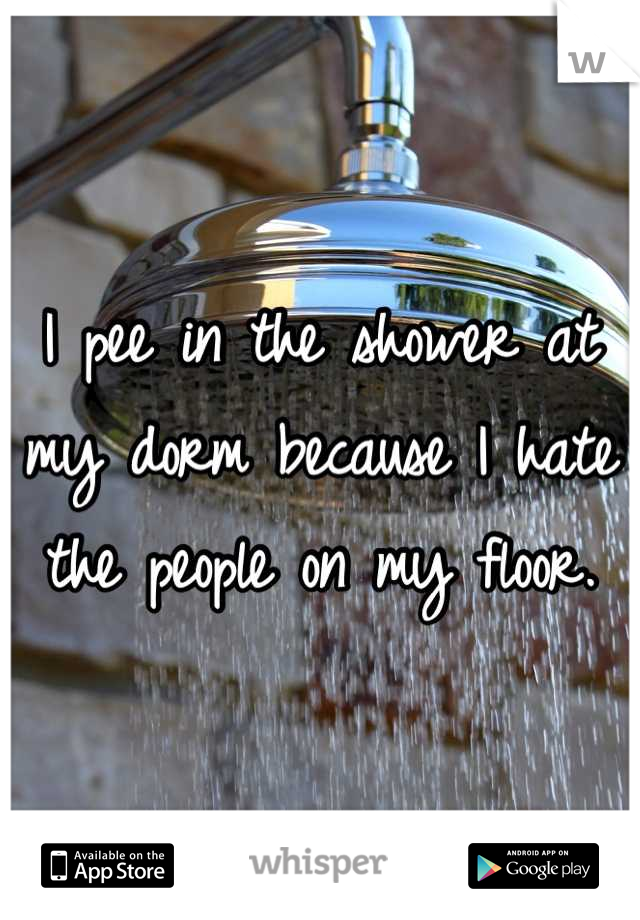 I pee in the shower at my dorm because I hate the people on my floor.
