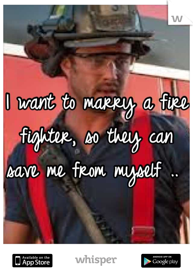 I want to marry a fire fighter, so they can save me from myself .. 