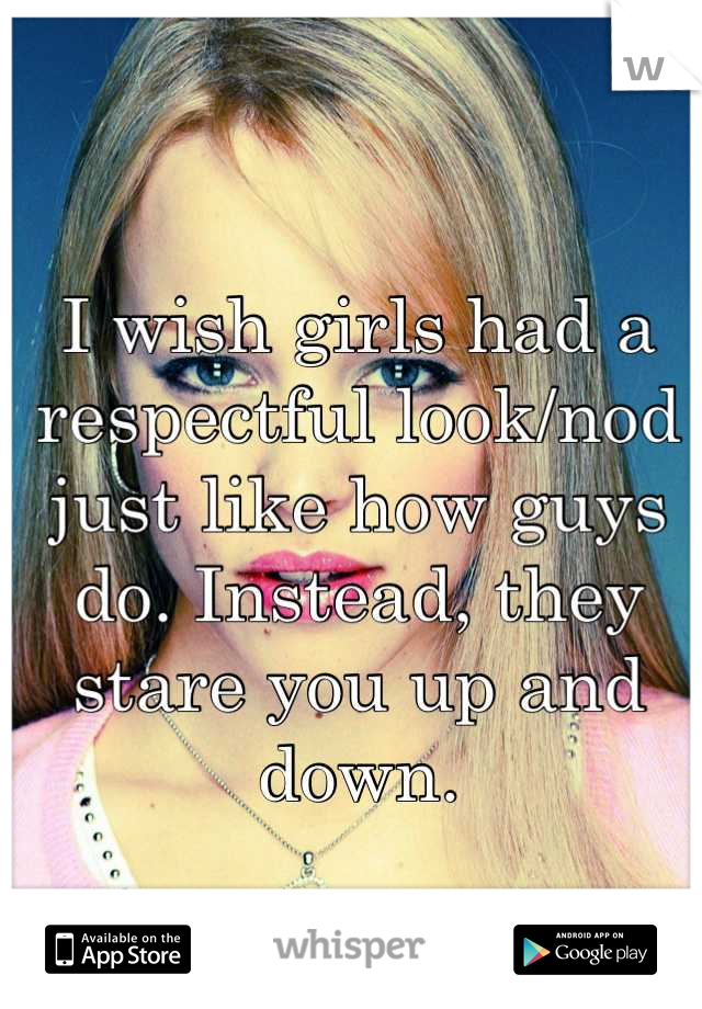 I wish girls had a respectful look/nod just like how guys do. Instead, they stare you up and down.