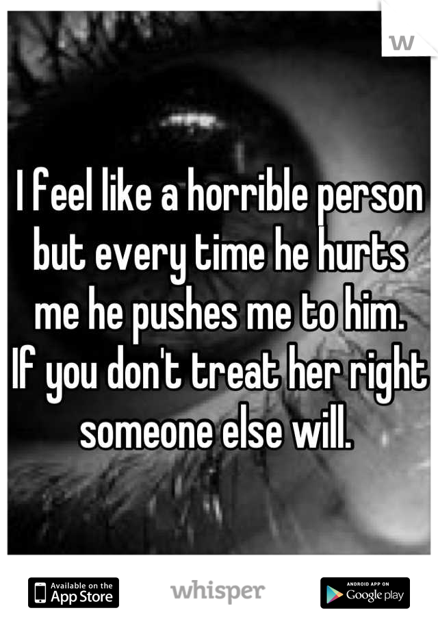 I feel like a horrible person but every time he hurts me he pushes me to him. 
If you don't treat her right someone else will. 