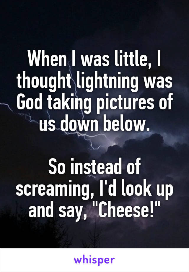 When I was little, I thought lightning was God taking pictures of us down below.

So instead of screaming, I'd look up and say, "Cheese!"
