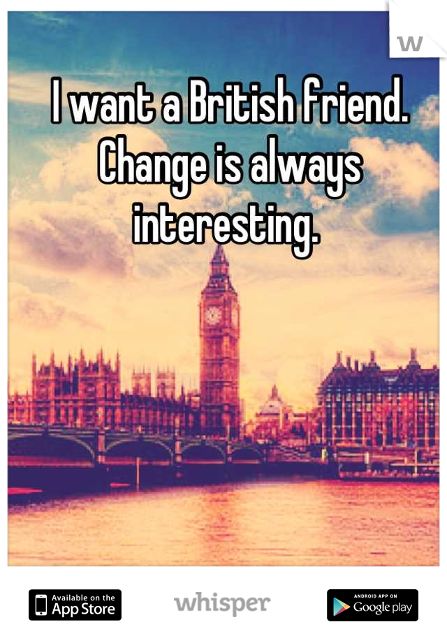 I want a British friend. Change is always interesting. 