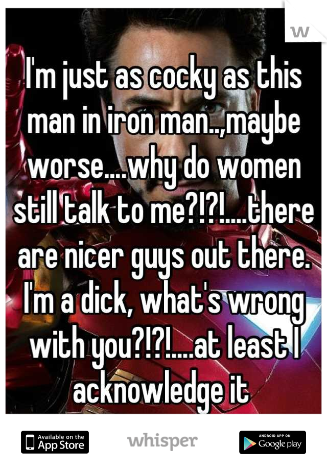 I'm just as cocky as this man in iron man..,maybe worse....why do women still talk to me?!?!....there are nicer guys out there. I'm a dick, what's wrong with you?!?!....at least I acknowledge it 