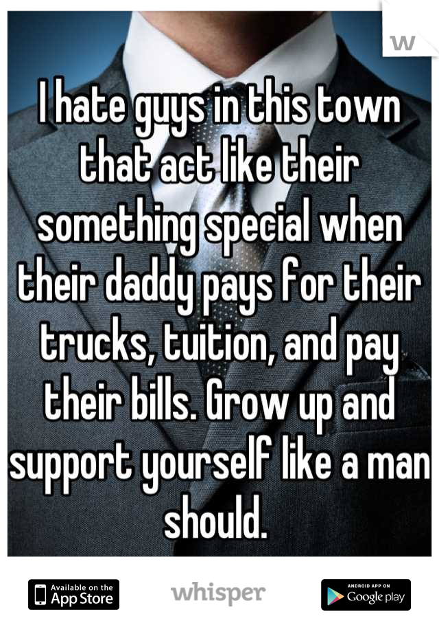 I hate guys in this town that act like their something special when their daddy pays for their trucks, tuition, and pay their bills. Grow up and support yourself like a man should. 