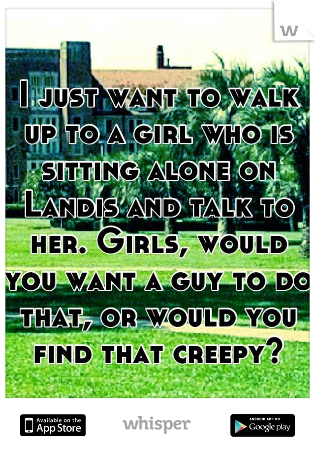 I just want to walk up to a girl who is sitting alone on Landis and talk to her. Girls, would you want a guy to do that, or would you find that creepy?