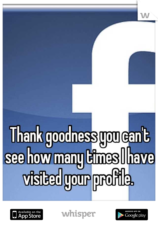 Thank goodness you can't see how many times I have visited your profile. 