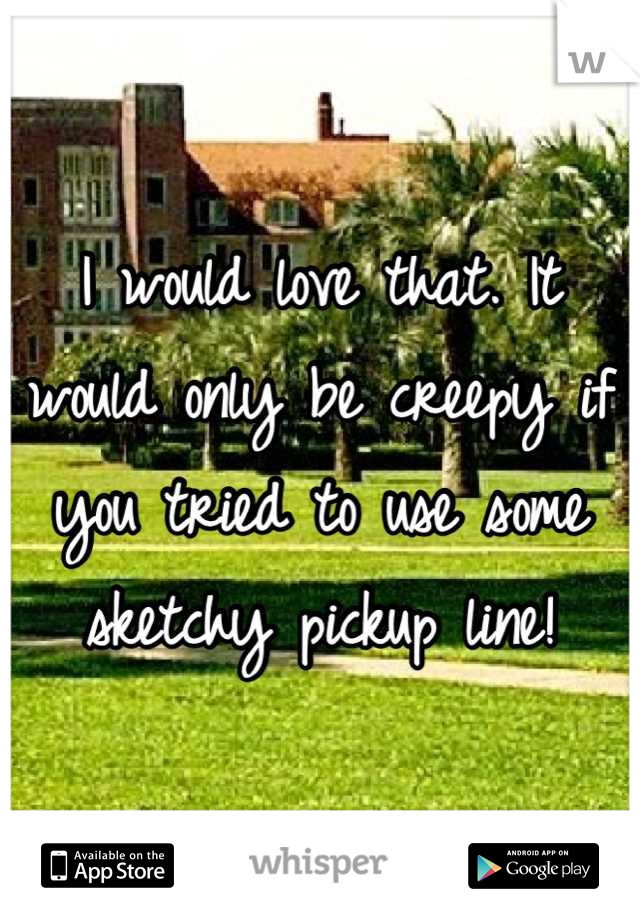 I would love that. It would only be creepy if you tried to use some sketchy pickup line!
