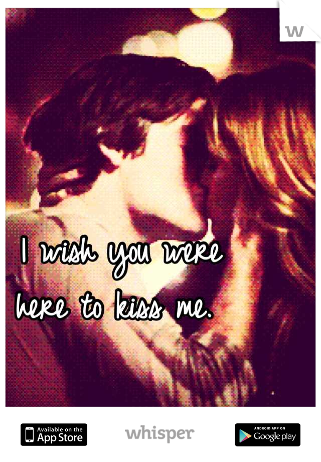 I wish you were 
here to kiss me. 