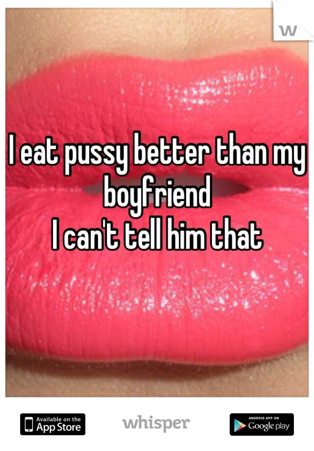 I eat pussy better than my boyfriend
I can't tell him that