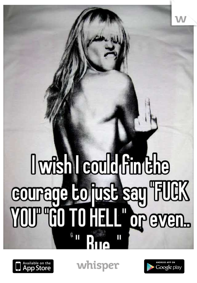 I wish I could fin the courage to just say "FUCK YOU" "GO TO HELL" or even.. "..Bye.." 