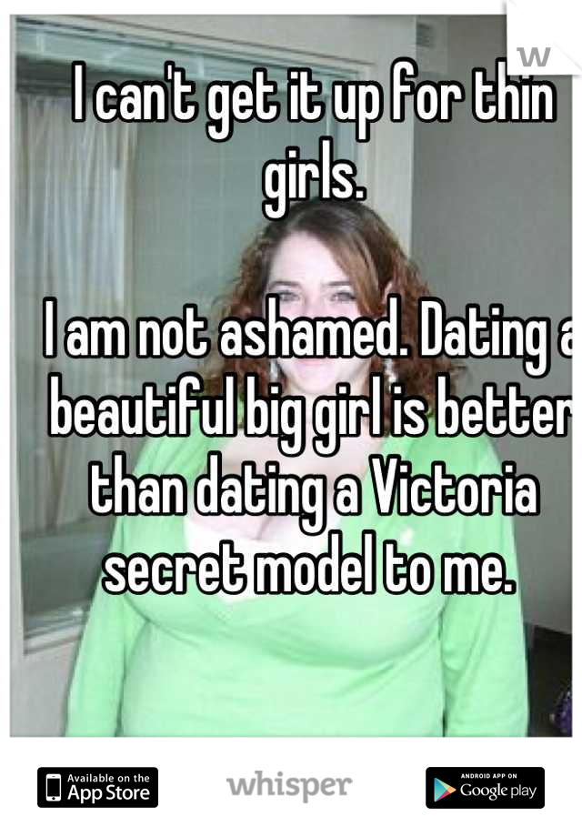 I can't get it up for thin girls. 

I am not ashamed. Dating a beautiful big girl is better than dating a Victoria secret model to me. 