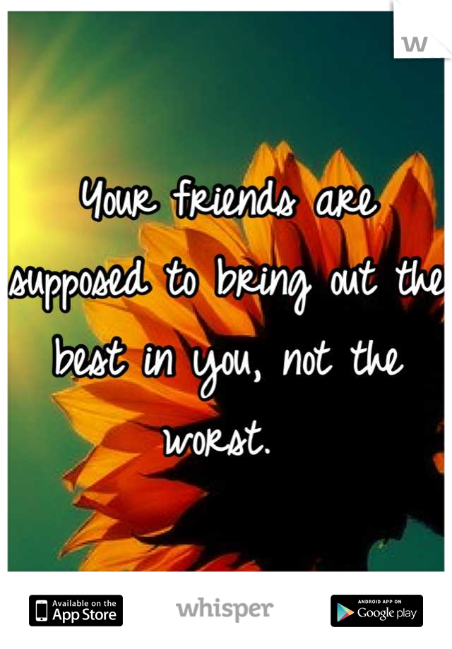 Your friends are supposed to bring out the best in you, not the worst. 