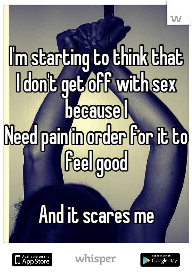 I'm starting to think that 
I don't get off with sex because I 
Need pain in order for it to feel good

And it scares me