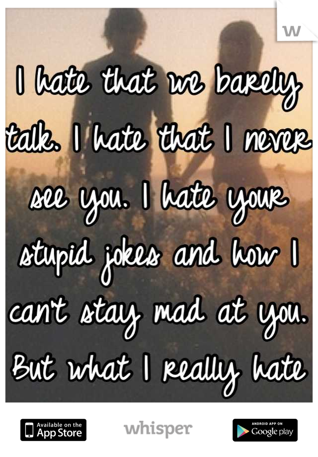 I hate that we barely talk. I hate that I never see you. I hate your stupid jokes and how I can't stay mad at you. But what I really hate is how much I love you.