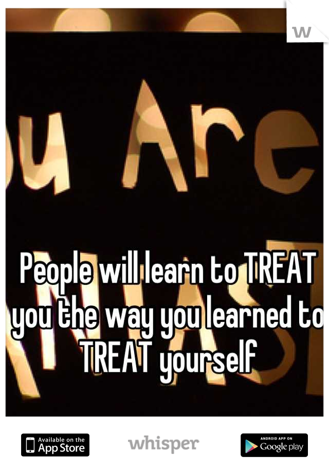 People will learn to TREAT you the way you learned to TREAT yourself