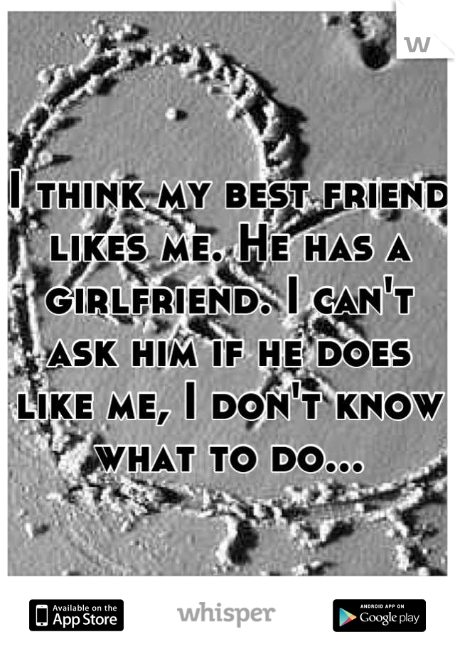 I think my best friend likes me. He has a girlfriend. I can't ask him if he does like me, I don't know what to do...