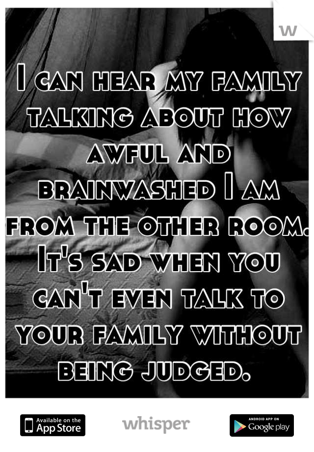 I can hear my family talking about how awful and brainwashed I am from the other room. It's sad when you can't even talk to your family without being judged. 