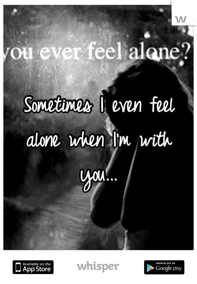 Sometimes I even feel alone when I'm with you...