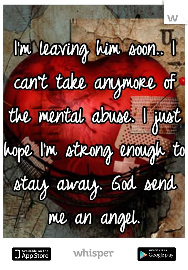 I'm leaving him soon.. I can't take anymore of the mental abuse. I just hope I'm strong enough to stay away. God send me an angel.