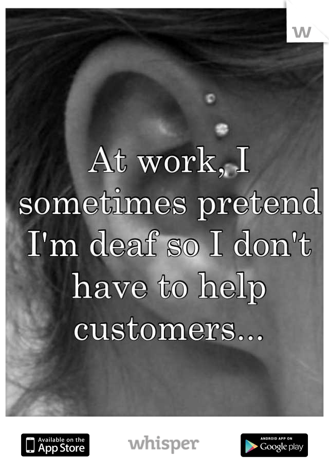 At work, I sometimes pretend I'm deaf so I don't have to help customers...