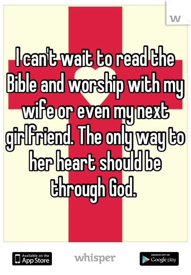 I can't wait to read the Bible and worship with my wife or even my next girlfriend. The only way to her heart should be through God. 