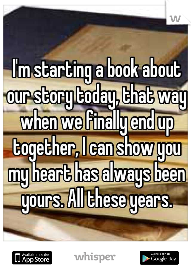 I'm starting a book about our story today, that way when we finally end up together, I can show you my heart has always been yours. All these years.