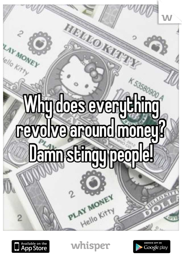 Why does everything revolve around money? Damn stingy people!