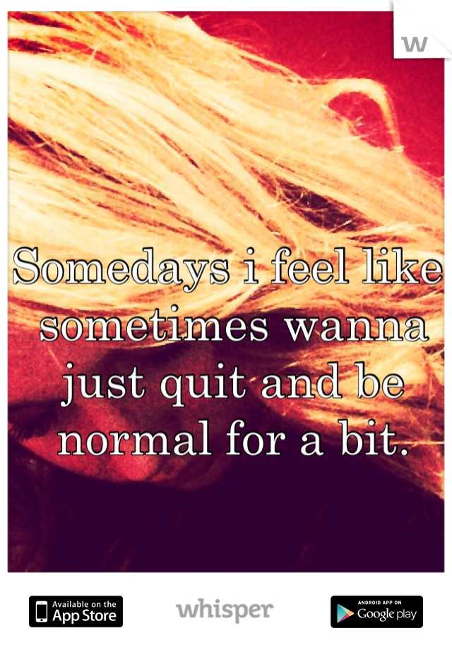 Somedays i feel like, sometimes wanna just quit and be normal for a bit.
