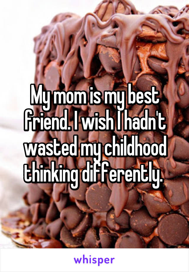 My mom is my best friend. I wish I hadn't wasted my childhood thinking differently. 