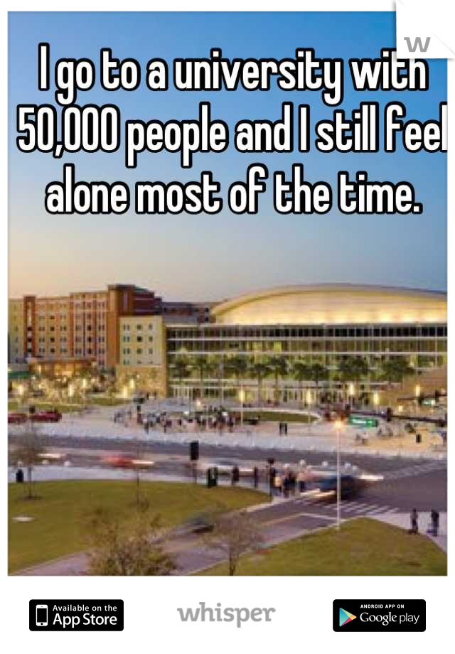 I go to a university with 50,000 people and I still feel alone most of the time.