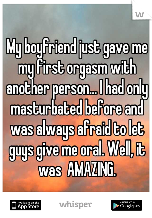 My boyfriend just gave me my first orgasm with another person... I had only masturbated before and was always afraid to let guys give me oral. Well, it was  AMAZING.