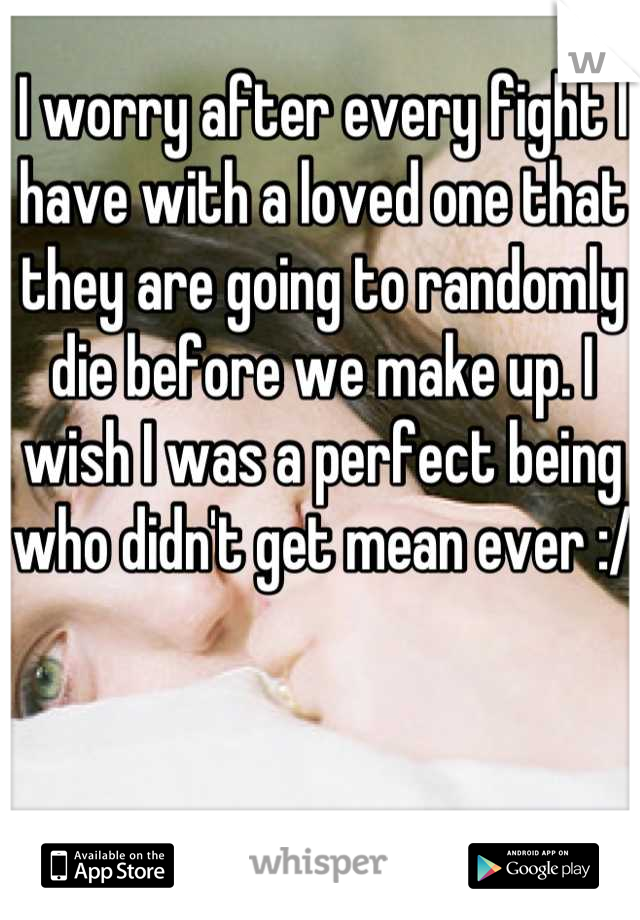 I worry after every fight I have with a loved one that they are going to randomly die before we make up. I wish I was a perfect being who didn't get mean ever :/