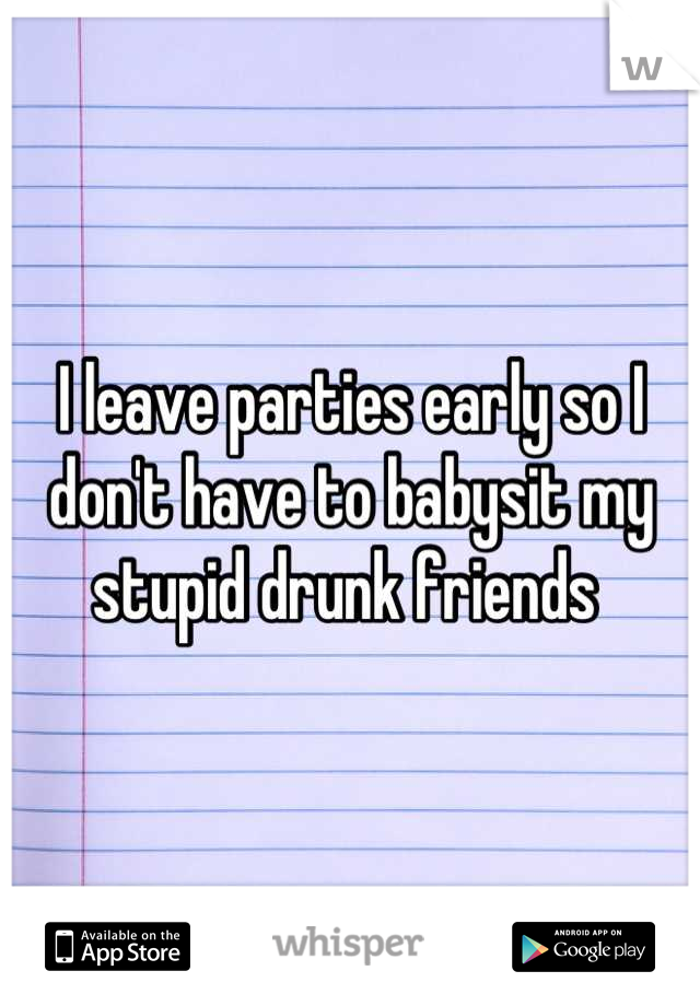 I leave parties early so I don't have to babysit my stupid drunk friends 
