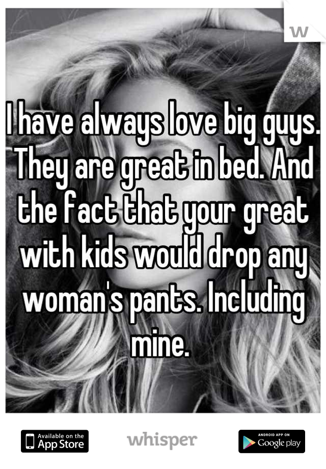 I have always love big guys. They are great in bed. And the fact that your great with kids would drop any woman's pants. Including mine. 