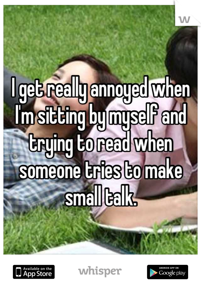 I get really annoyed when I'm sitting by myself and trying to read when someone tries to make small talk.