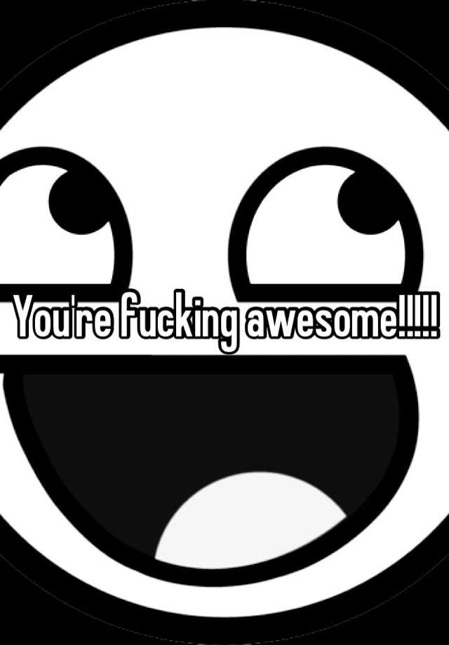 You're fucking awesome!!!!!